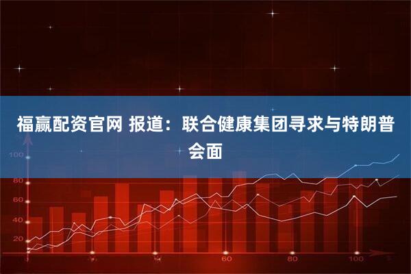 福赢配资官网 报道：联合健康集团寻求与特朗普会面