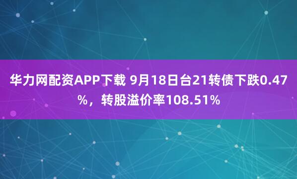 华力网配资APP下载 9月18日台21转债下跌0.47%，转股溢价率108.51%