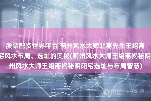 股票配资世界平台 蓟州风水大师北斋先生王绍斋，带您了解蓟州阴阳宅风水布局、选址的奥秘(蓟州风水大师王绍斋揭秘阴阳宅选址与布局智慧)