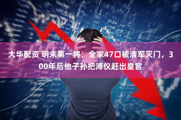 大华配资 明末第一将，全家47口被清军灭门，300年后他子孙把溥仪赶出皇宫