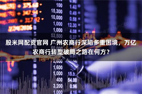 股米网配资官网 广州农商行深陷多重困境，万亿农商行转型破局之路在何方？