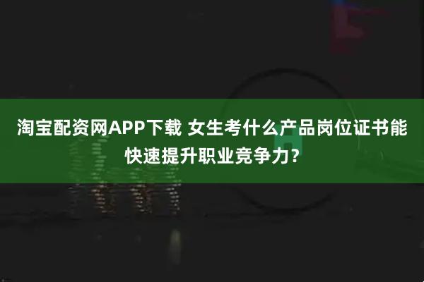淘宝配资网APP下载 女生考什么产品岗位证书能快速提升职业竞争力？