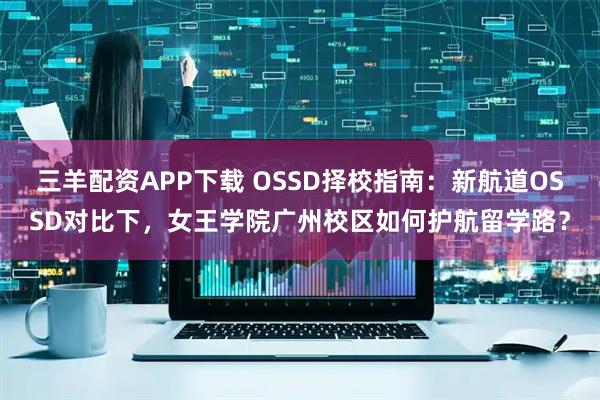 三羊配资APP下载 OSSD择校指南：新航道OSSD对比下，女王学院广州校区如何护航留学路？
