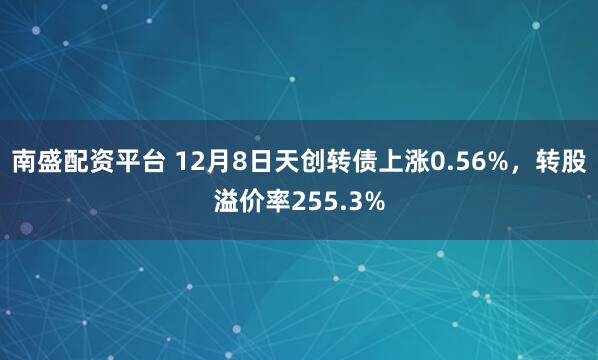 南盛配资平台 12月8日天创转债上涨0.56%，转股溢价率255.3%