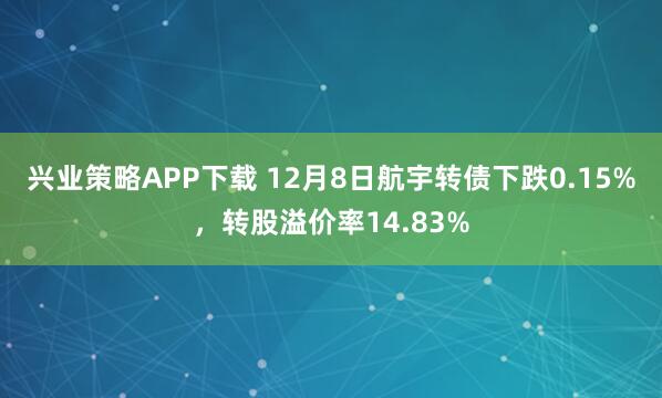 兴业策略APP下载 12月8日航宇转债下跌0.15%，转股溢价率14.83%