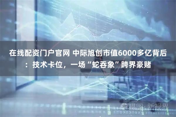 在线配资门户官网 中际旭创市值6000多亿背后：技术卡位，一场“蛇吞象”跨界豪赌