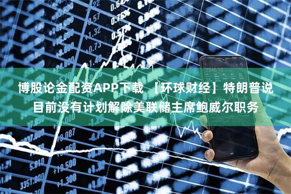 博股论金配资APP下载 【环球财经】特朗普说目前没有计划解除美联储主席鲍威尔职务