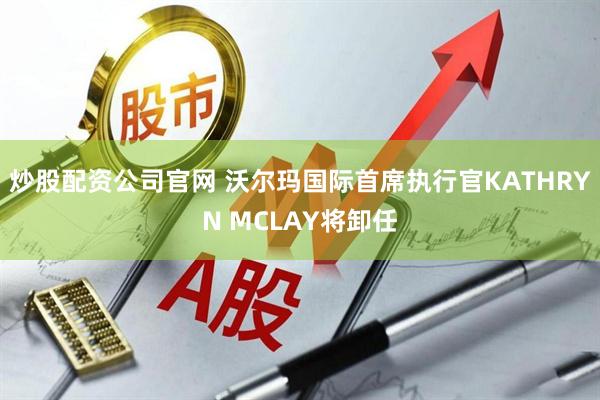 炒股配资公司官网 沃尔玛国际首席执行官KATHRYN MCLAY将卸任