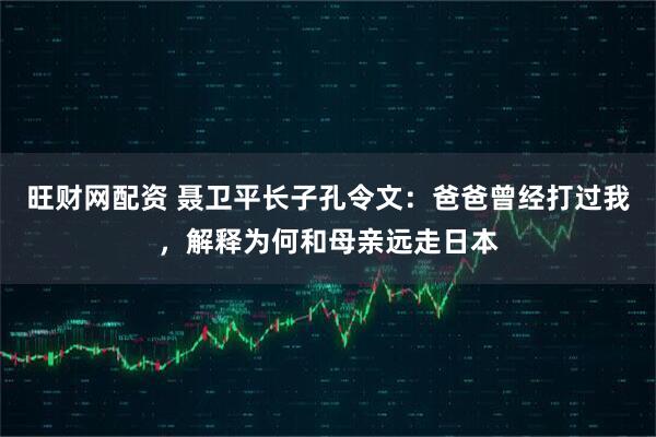 旺财网配资 聂卫平长子孔令文：爸爸曾经打过我，解释为何和母亲远走日本