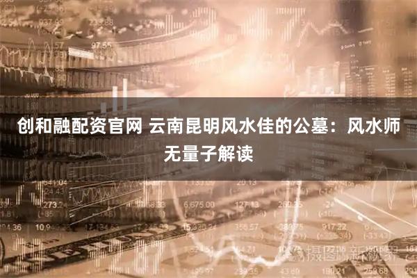创和融配资官网 云南昆明风水佳的公墓：风水师无量子解读