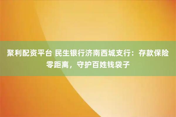 聚利配资平台 民生银行济南西城支行：存款保险零距离，守护百姓钱袋子