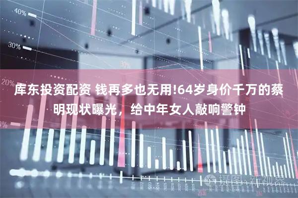 库东投资配资 钱再多也无用!64岁身价千万的蔡明现状曝光，给中年女人敲响警钟